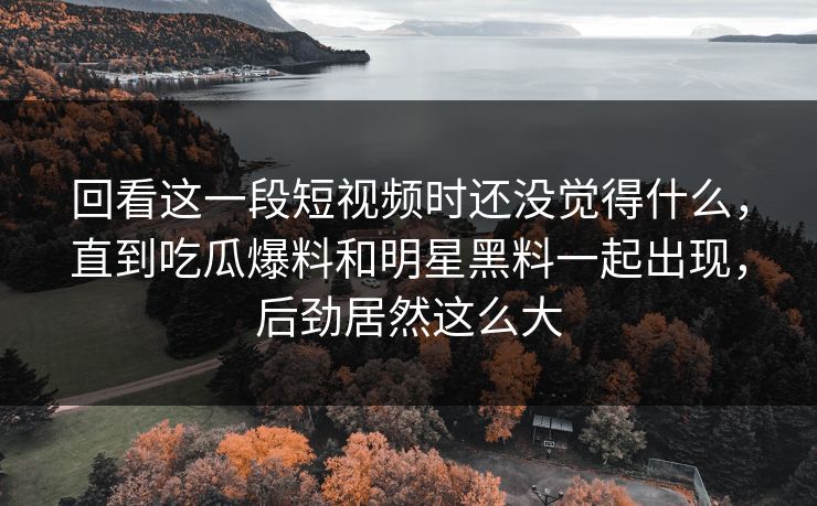 回看这一段短视频时还没觉得什么，直到吃瓜爆料和明星黑料一起出现，后劲居然这么大