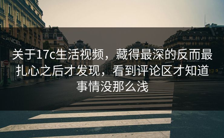 关于17c生活视频，藏得最深的反而最扎心之后才发现，看到评论区才知道事情没那么浅